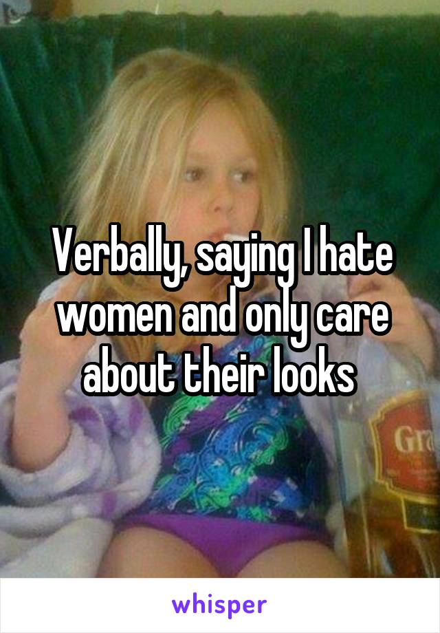 Verbally, saying I hate women and only care about their looks 