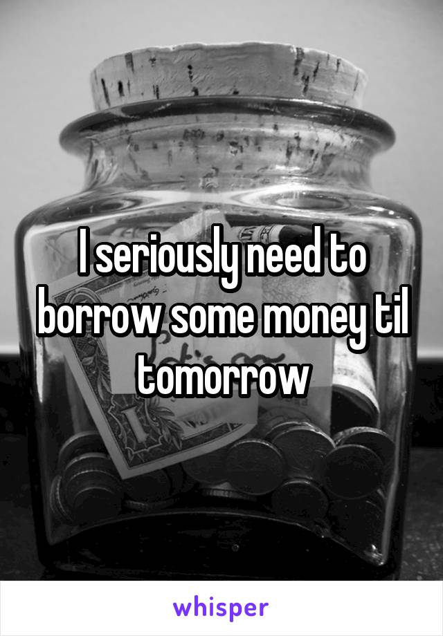 I seriously need to borrow some money til tomorrow