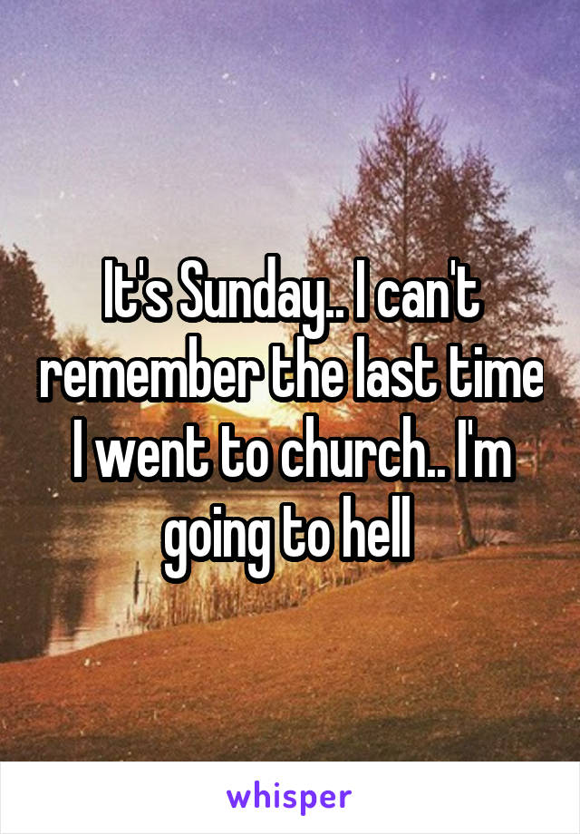 It's Sunday.. I can't remember the last time I went to church.. I'm going to hell 