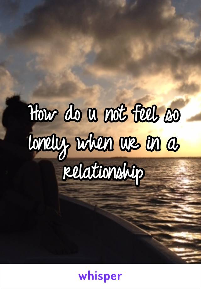 How do u not feel so lonely when ur in a relationship