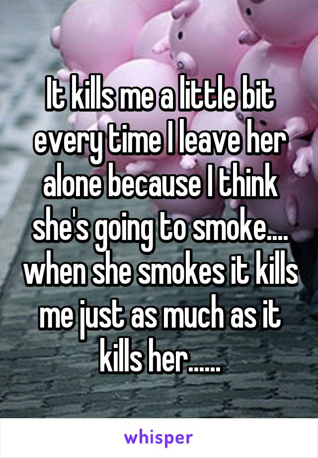 It kills me a little bit every time I leave her alone because I think she's going to smoke.... when she smokes it kills me just as much as it kills her......