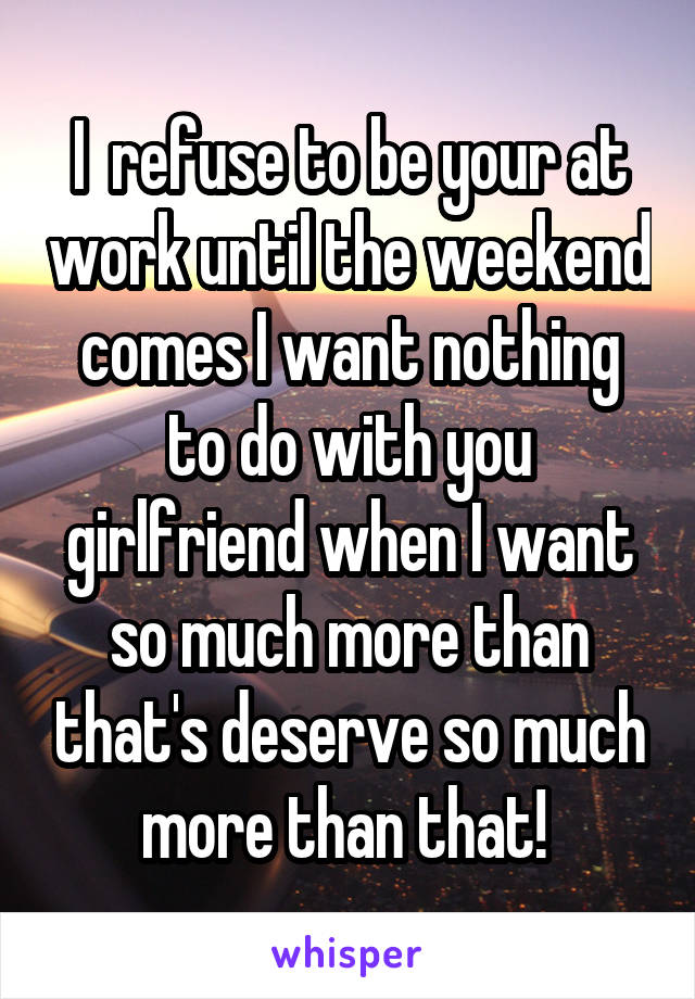 I  refuse to be your at work until the weekend comes I want nothing to do with you girlfriend when I want so much more than that's deserve so much more than that! 