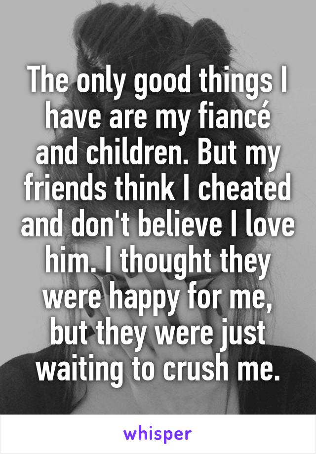 The only good things I have are my fiancé and children. But my friends think I cheated and don't believe I love him. I thought they were happy for me, but they were just waiting to crush me.