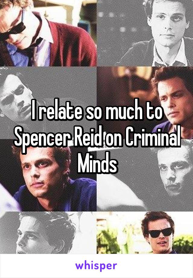 I relate so much to Spencer Reid on Criminal Minds