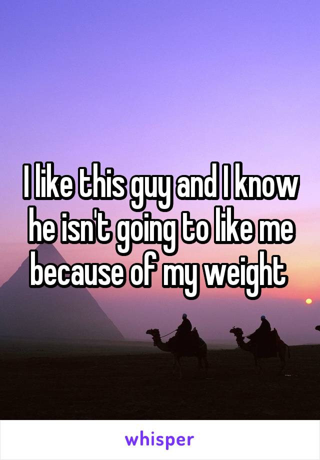 I like this guy and I know he isn't going to like me because of my weight 