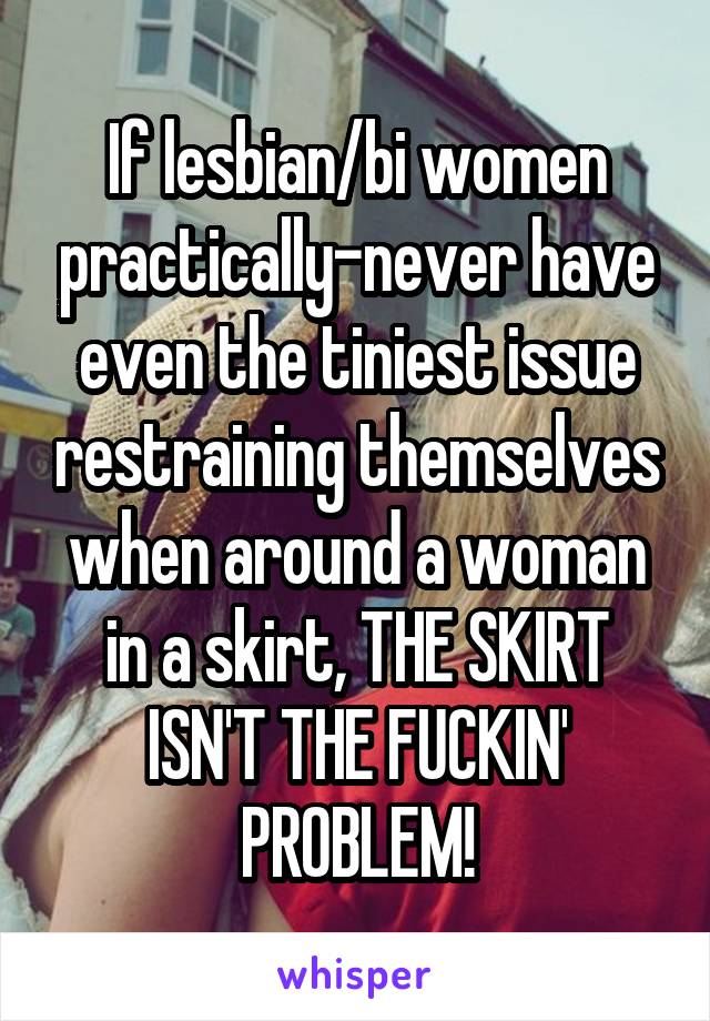 If lesbian/bi women practically-never have even the tiniest issue restraining themselves when around a woman in a skirt, THE SKIRT ISN'T THE FUCKIN' PROBLEM!