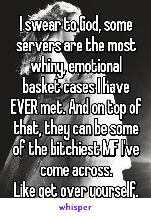I swear to God, some servers are the most whiny, emotional basket cases I have EVER met. And on top of that, they can be some of the bitchiest MF I've come across.
Like get over yourself.
