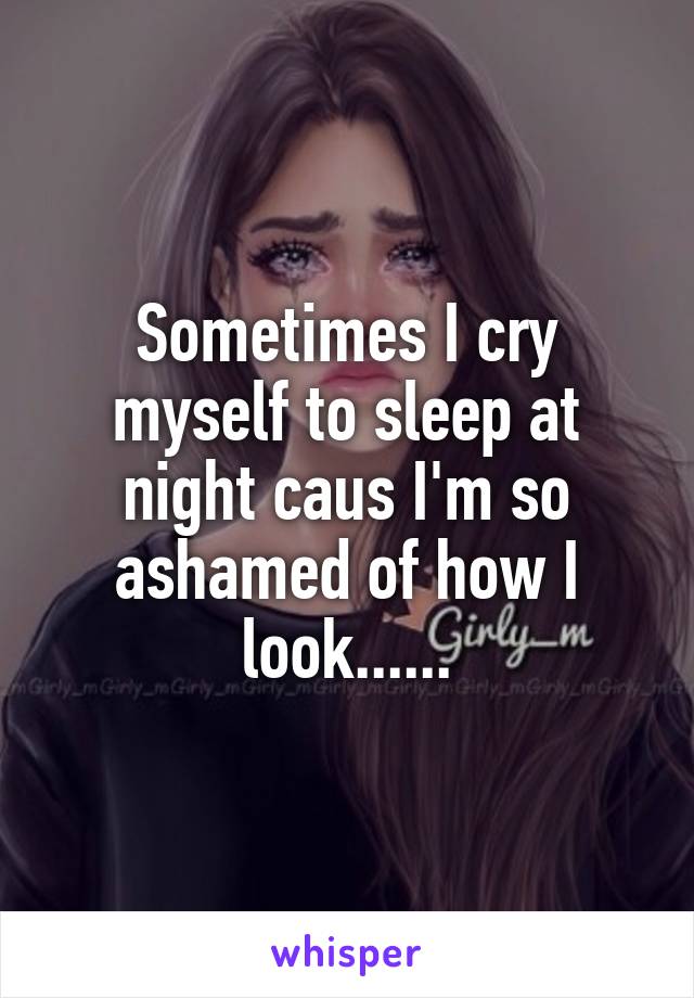 Sometimes I cry myself to sleep at night caus I'm so ashamed of how I look......