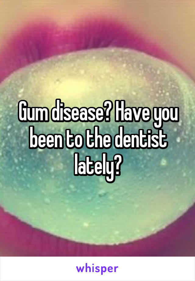 Gum disease? Have you been to the dentist lately?