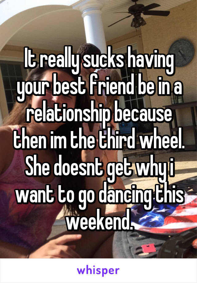 It really sucks having your best friend be in a relationship because then im the third wheel. She doesnt get why i want to go dancing this weekend.