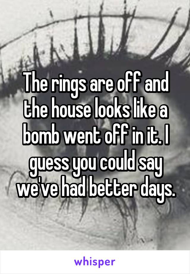 The rings are off and the house looks like a bomb went off in it. I guess you could say we've had better days.