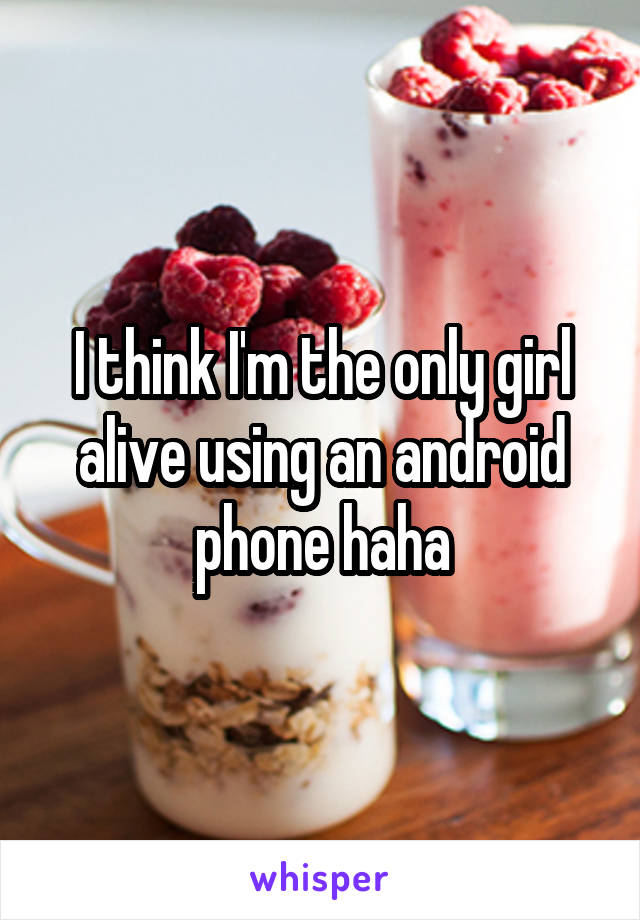 I think I'm the only girl alive using an android phone haha