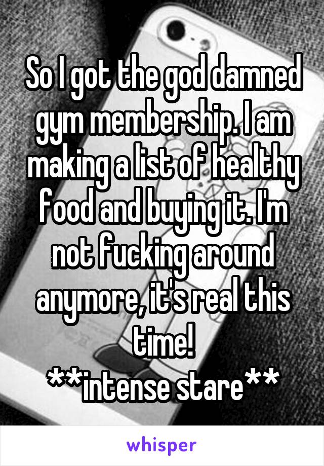 So I got the god damned gym membership. I am making a list of healthy food and buying it. I'm not fucking around anymore, it's real this time!
**intense stare**