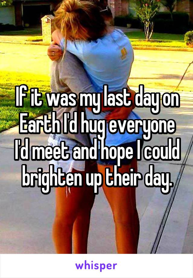 If it was my last day on Earth I'd hug everyone I'd meet and hope I could brighten up their day.