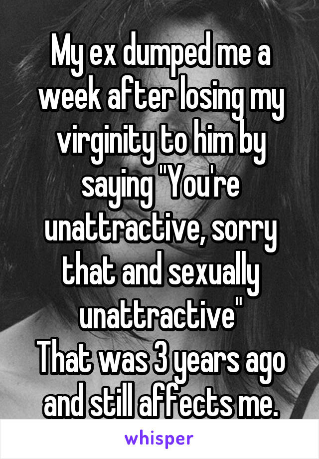My ex dumped me a week after losing my virginity to him by saying "You're unattractive, sorry that and sexually unattractive"
That was 3 years ago and still affects me.