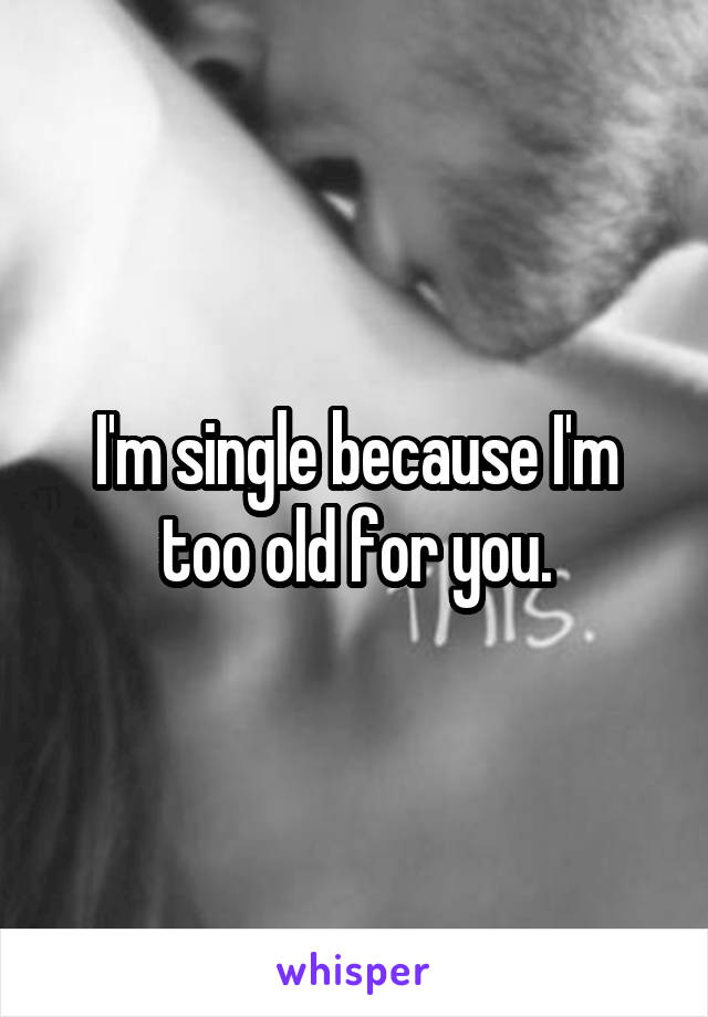 I'm single because I'm too old for you.