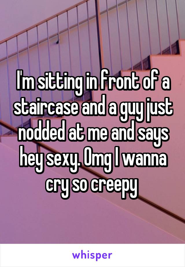 I'm sitting in front of a staircase and a guy just nodded at me and says hey sexy. Omg I wanna cry so creepy 