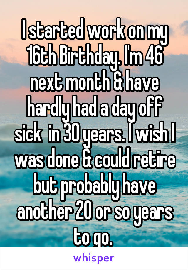 I started work on my 16th Birthday. I'm 46 next month & have hardly had a day off sick  in 30 years. I wish I was done & could retire but probably have another 20 or so years to go. 