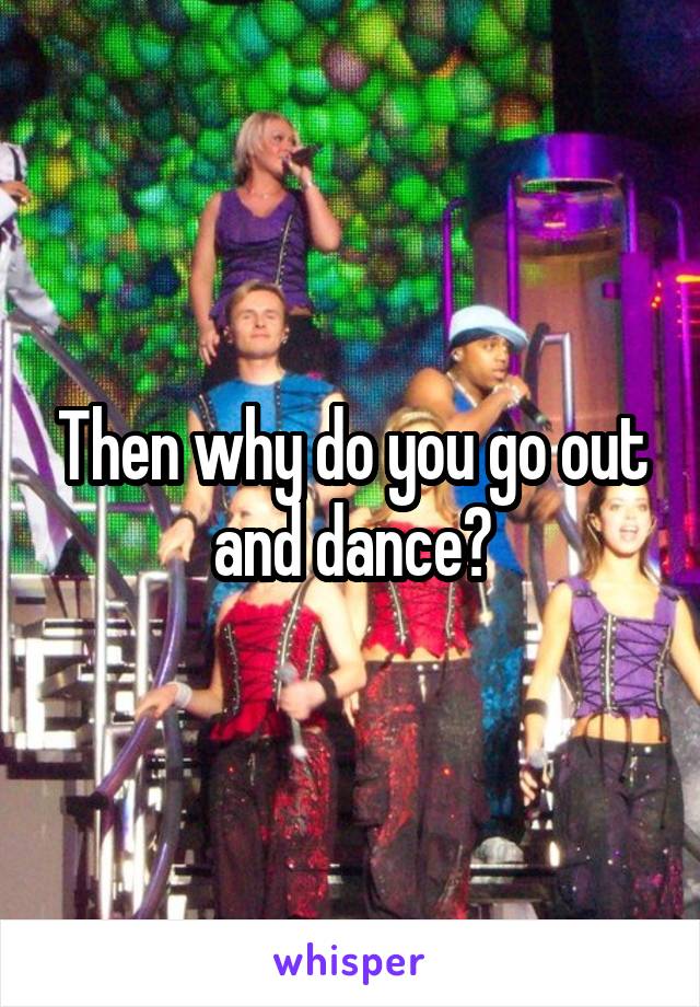 Then why do you go out and dance?