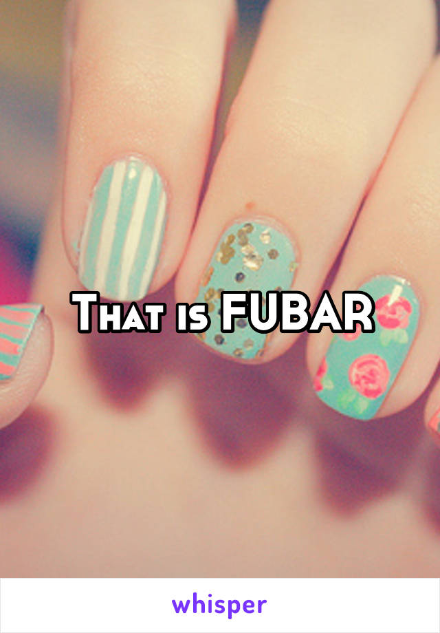 That is FUBAR