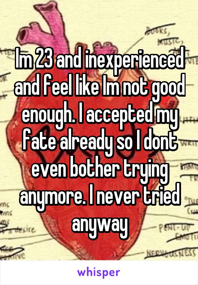 Im 23 and inexperienced and feel like Im not good enough. I accepted my fate already so I dont even bother trying anymore. I never tried anyway