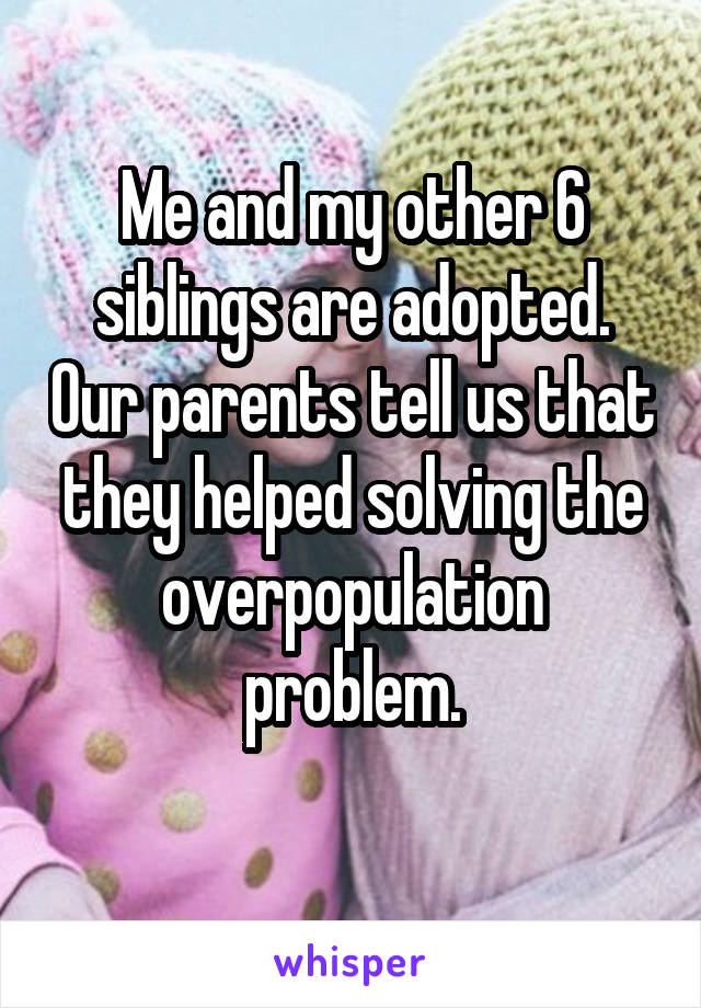 Me and my other 6 siblings are adopted. Our parents tell us that they helped solving the overpopulation problem.
