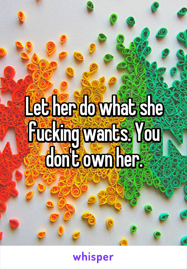 Let her do what she fucking wants. You don't own her.
