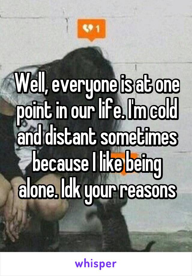 Well, everyone is at one point in our life. I'm cold and distant sometimes because I like being alone. Idk your reasons