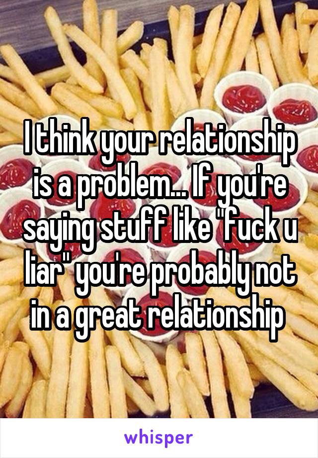 I think your relationship is a problem... If you're saying stuff like "fuck u liar" you're probably not in a great relationship 