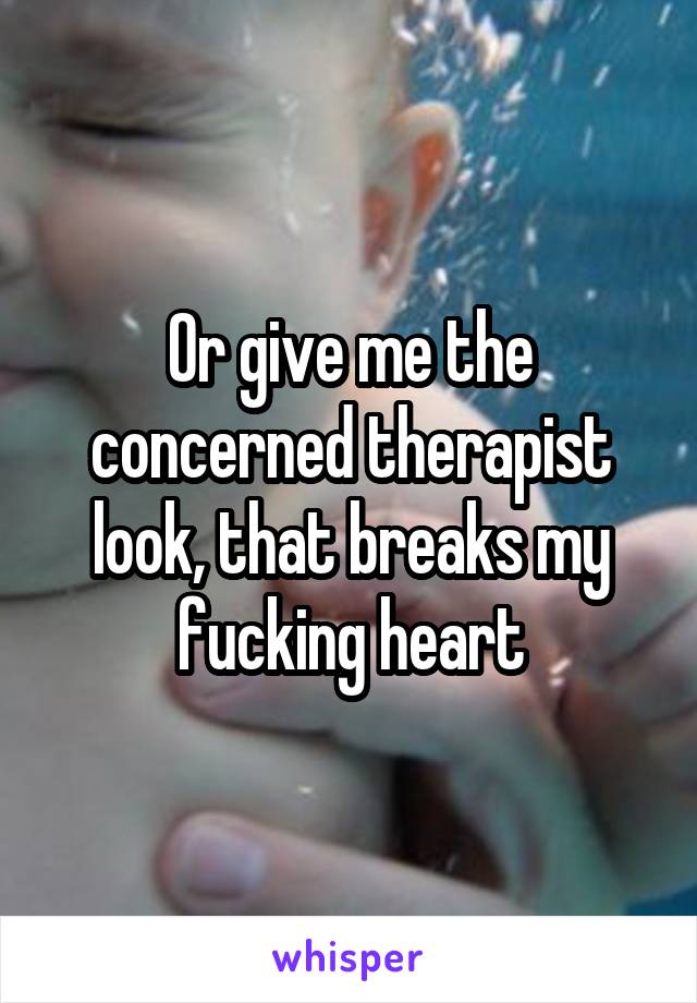 Or give me the concerned therapist look, that breaks my fucking heart