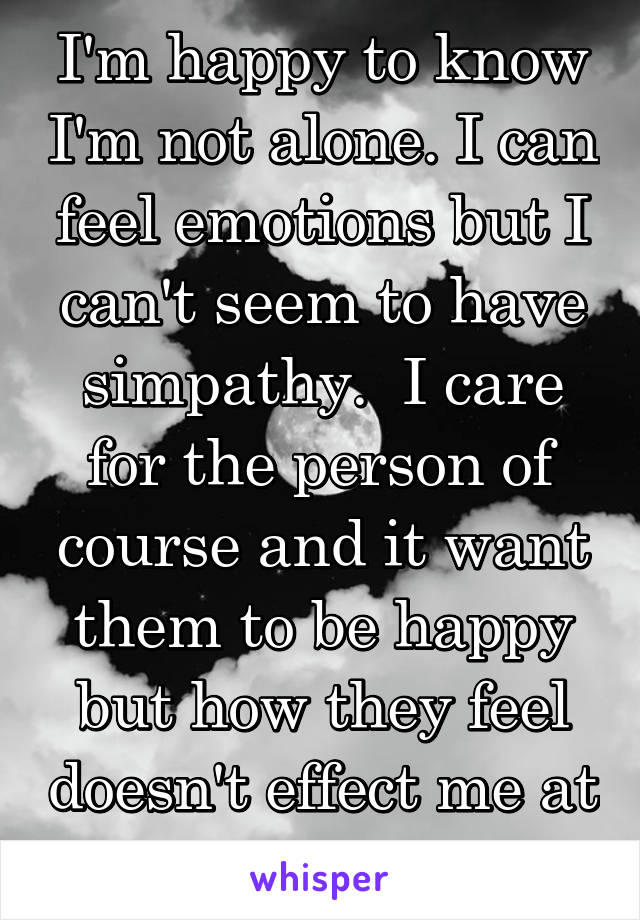 I'm happy to know I'm not alone. I can feel emotions but I can't seem to have simpathy.  I care for the person of course and it want them to be happy but how they feel doesn't effect me at all.