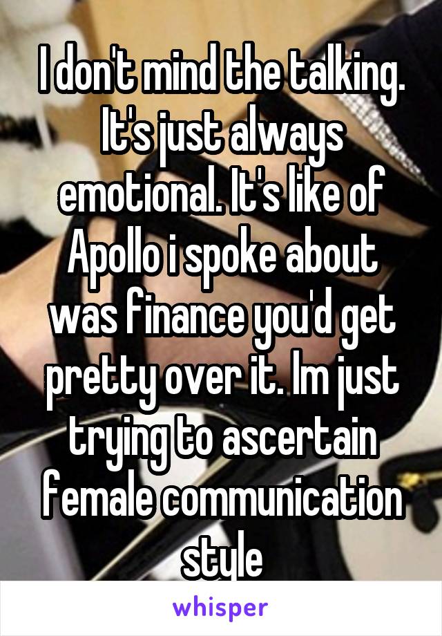 I don't mind the talking. It's just always emotional. It's like of Apollo i spoke about was finance you'd get pretty over it. Im just trying to ascertain female communication style
