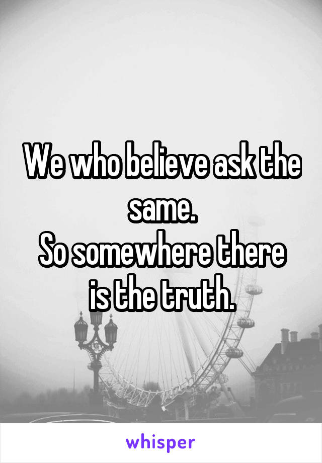 We who believe ask the same.
So somewhere there is the truth.