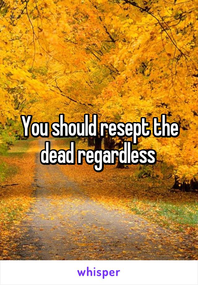 You should resept the dead regardless 