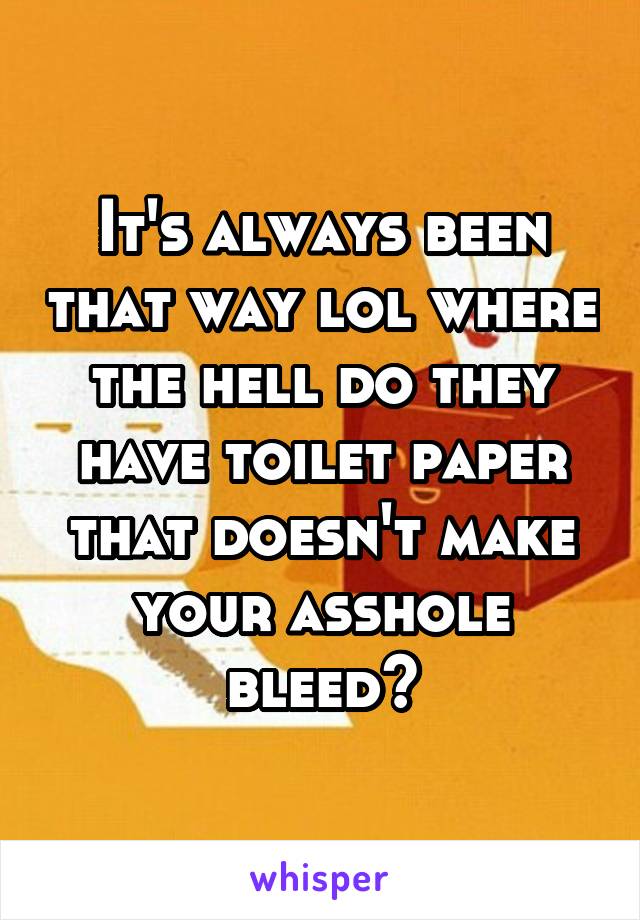 It's always been that way lol where the hell do they have toilet paper that doesn't make your asshole bleed?
