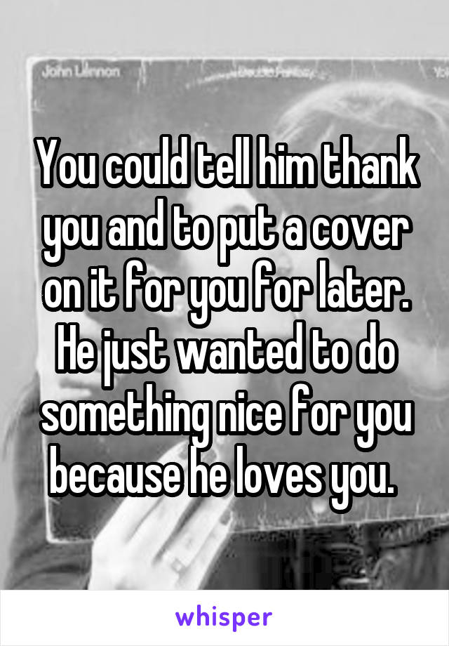You could tell him thank you and to put a cover on it for you for later. He just wanted to do something nice for you because he loves you. 