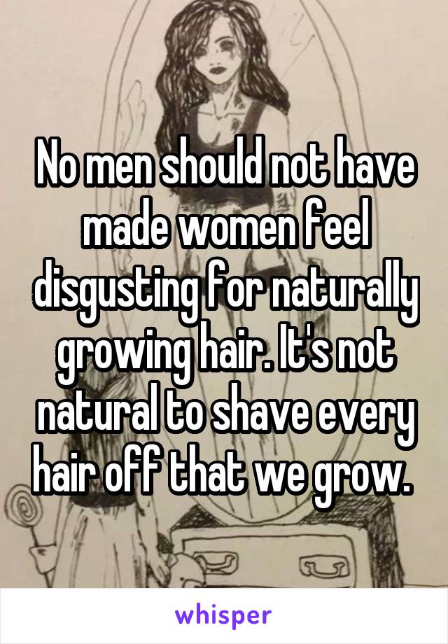No men should not have made women feel disgusting for naturally growing hair. It's not natural to shave every hair off that we grow. 