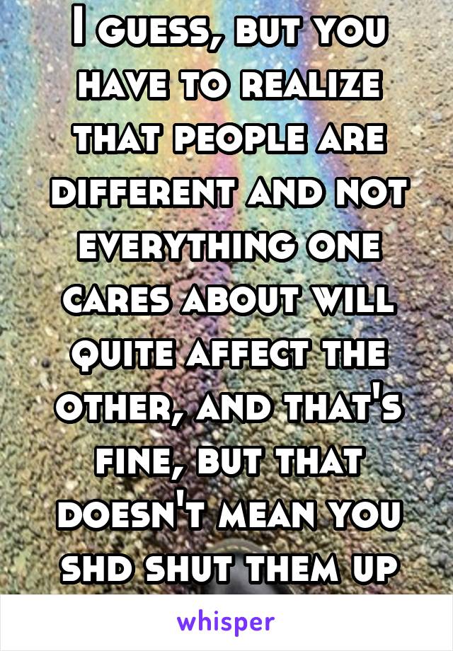 I guess, but you have to realize that people are different and not everything one cares about will quite affect the other, and that's fine, but that doesn't mean you shd shut them up abt it. 