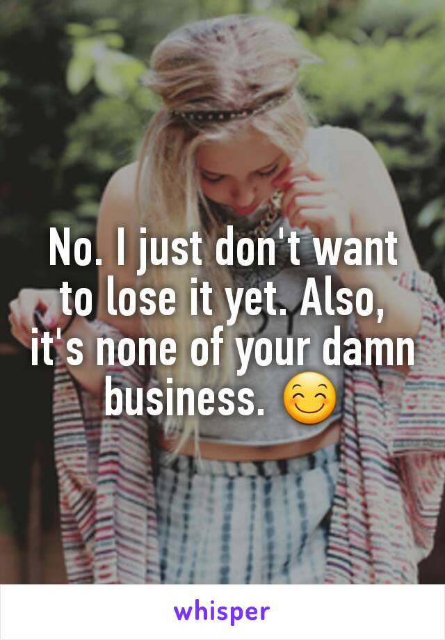 No. I just don't want to lose it yet. Also, it's none of your damn business. 😊