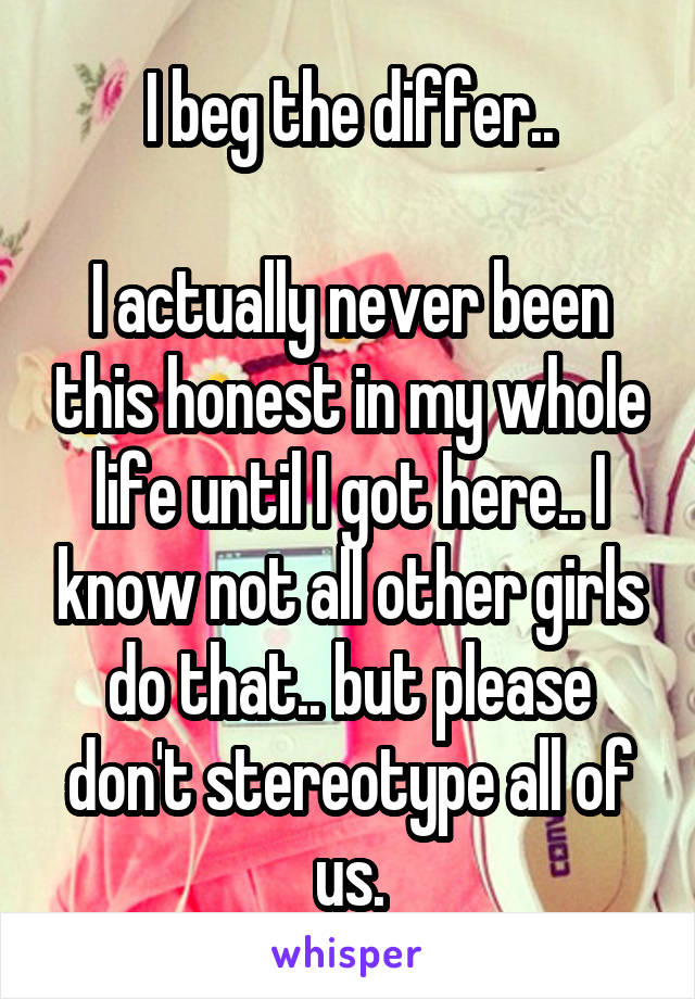I beg the differ..

I actually never been this honest in my whole life until I got here.. I know not all other girls do that.. but please don't stereotype all of us.