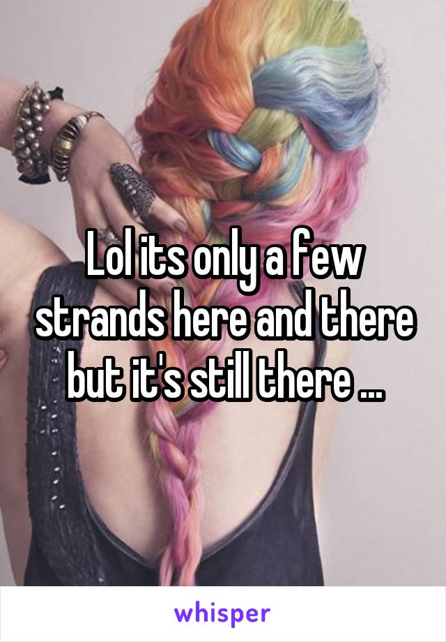 Lol its only a few strands here and there but it's still there ...