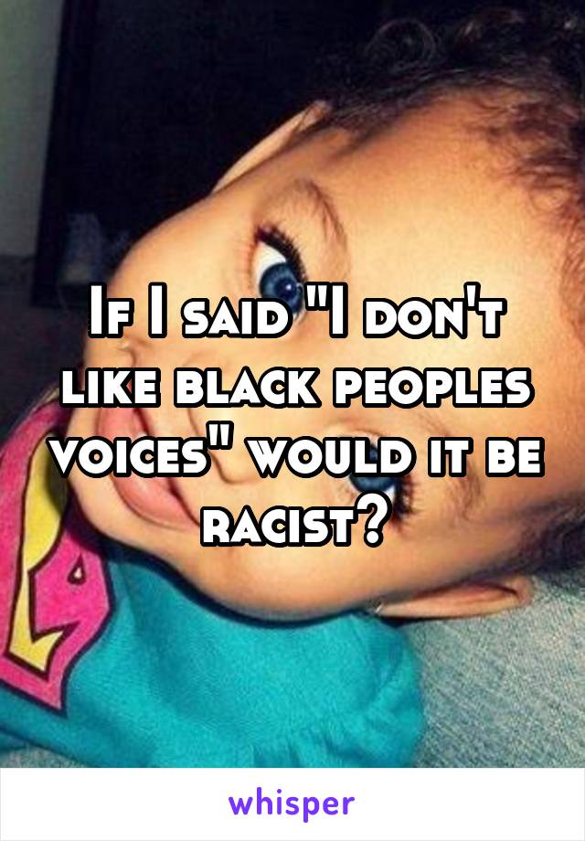 If I said "I don't like black peoples voices" would it be racist?