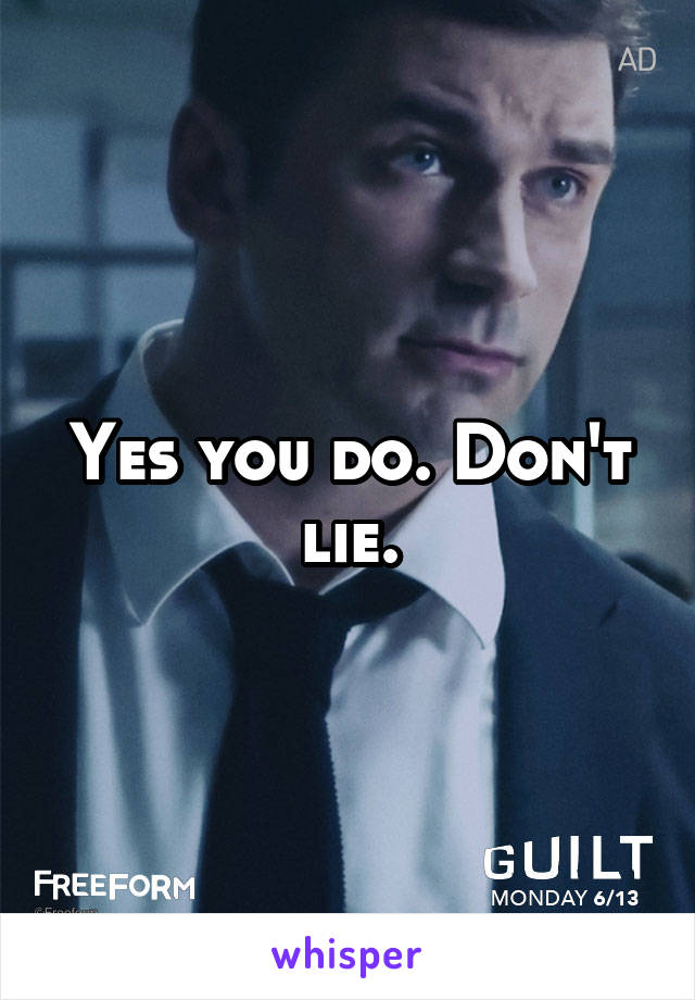 Yes you do. Don't lie.