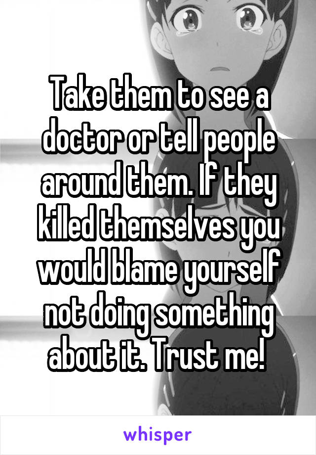 Take them to see a doctor or tell people around them. If they killed themselves you would blame yourself not doing something about it. Trust me! 