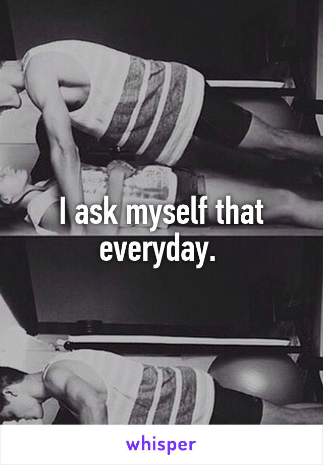 I ask myself that everyday. 