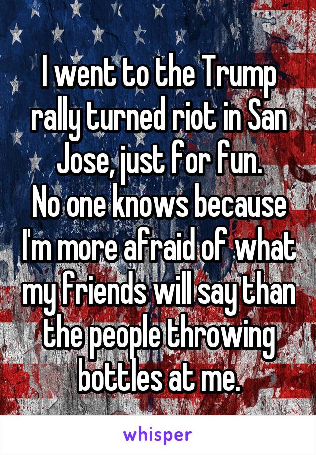I went to the Trump rally turned riot in San Jose, just for fun.
No one knows because I'm more afraid of what my friends will say than the people throwing bottles at me.