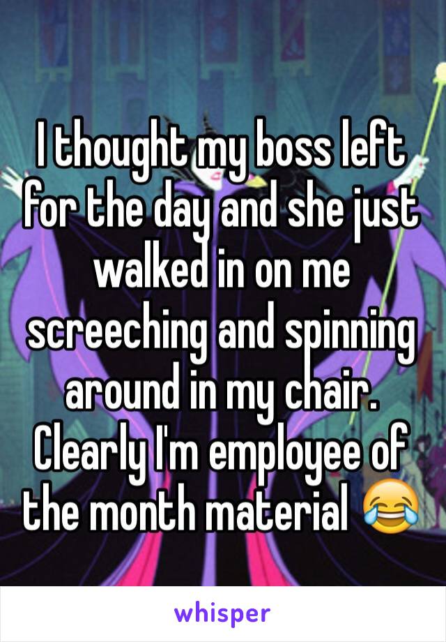 I thought my boss left for the day and she just walked in on me screeching and spinning around in my chair. Clearly I'm employee of the month material 😂