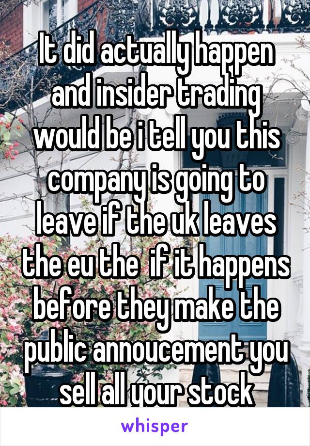 It did actually happen and insider trading would be i tell you this company is going to leave if the uk leaves the eu the  if it happens before they make the public annoucement you sell all your stock