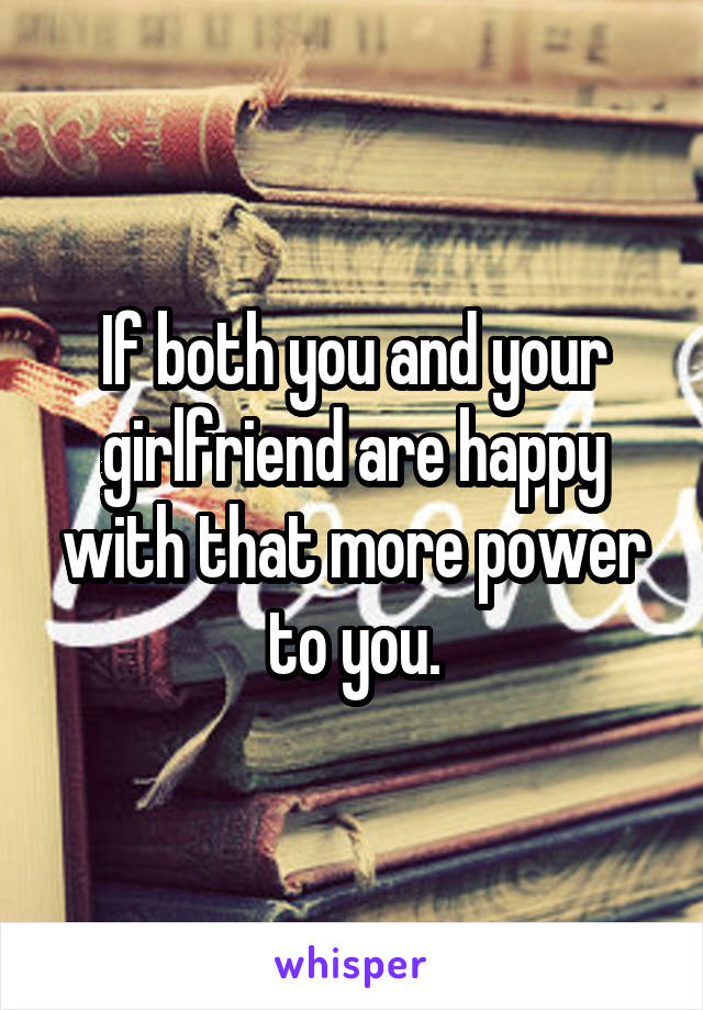 If both you and your girlfriend are happy with that more power to you.