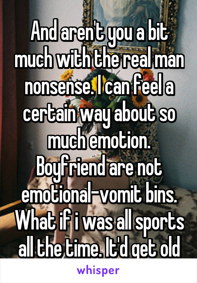 And aren't you a bit much with the real man nonsense. I can feel a certain way about so much emotion. Boyfriend are not emotional-vomit bins. What if i was all sports all the time. It'd get old